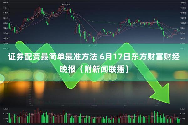 证券配资最简单最准方法 6月17日东方财富财经晚报（附新闻联播）