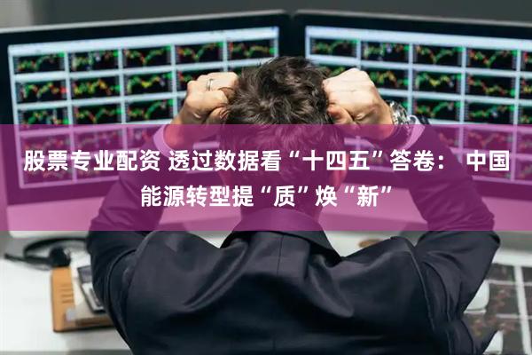 股票专业配资 透过数据看“十四五”答卷： 中国能源转型提“质”焕“新”