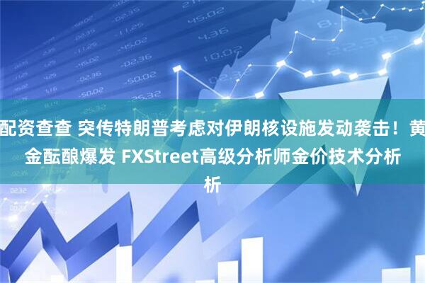 配资查查 突传特朗普考虑对伊朗核设施发动袭击！黄金酝酿爆发 FXStreet高级分析师金价技术分析