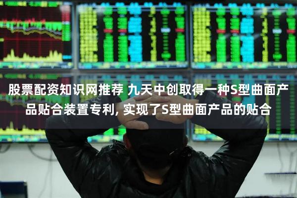 股票配资知识网推荐 九天中创取得一种S型曲面产品贴合装置专利, 实现了S型曲面产品的贴合