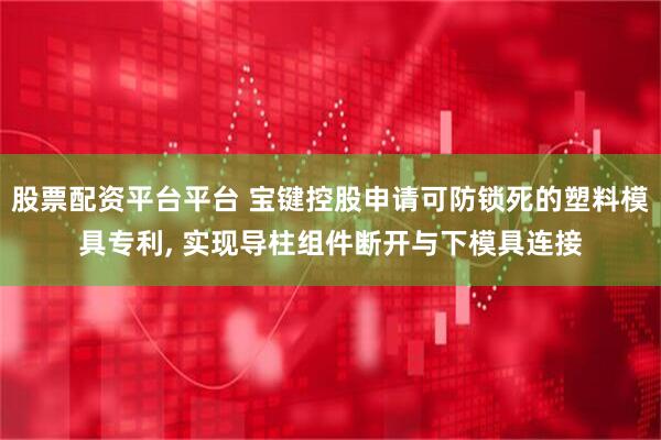 股票配资平台平台 宝键控股申请可防锁死的塑料模具专利, 实现导柱组件断开与下模具连接