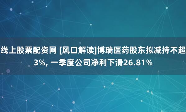 线上股票配资网 [风口解读]博瑞医药股东拟减持不超3%, 一季度公司净利下滑26.81%