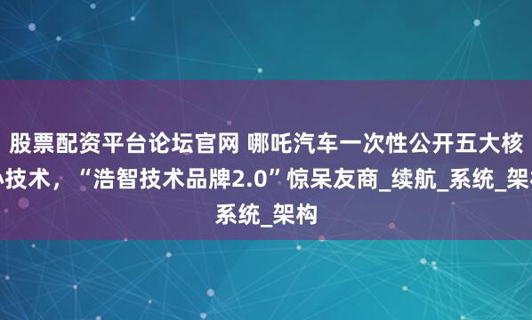 股票配资平台论坛官网 哪吒汽车一次性公开五大核心技术，“浩智技术品牌2.0”惊呆友商_续航_系统_架构