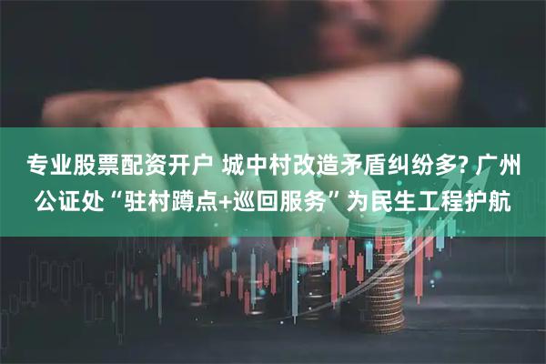 专业股票配资开户 城中村改造矛盾纠纷多? 广州公证处“驻村蹲点+巡回服务”为民生工程护航