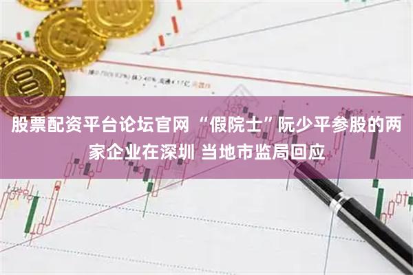 股票配资平台论坛官网 “假院士”阮少平参股的两家企业在深圳 当地市监局回应