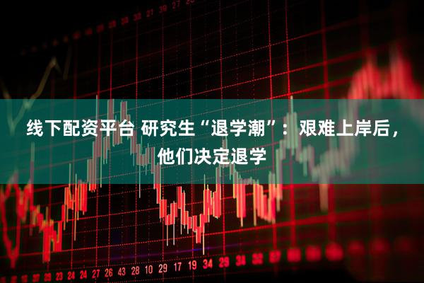 线下配资平台 研究生“退学潮”：艰难上岸后，他们决定退学