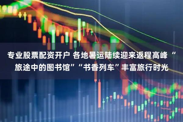 专业股票配资开户 各地暑运陆续迎来返程高峰 “旅途中的图书馆”“书香列车”丰富旅行时光
