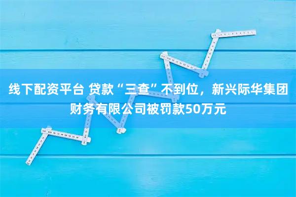 线下配资平台 贷款“三查”不到位，新兴际华集团财务有限公司被罚款50万元