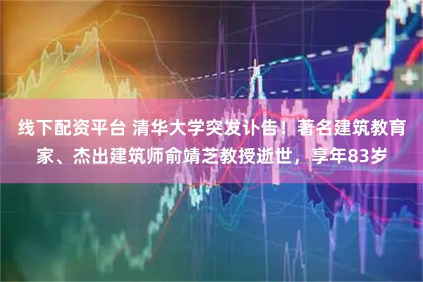 线下配资平台 清华大学突发讣告！著名建筑教育家、杰出建筑师俞靖芝教授逝世，享年83岁