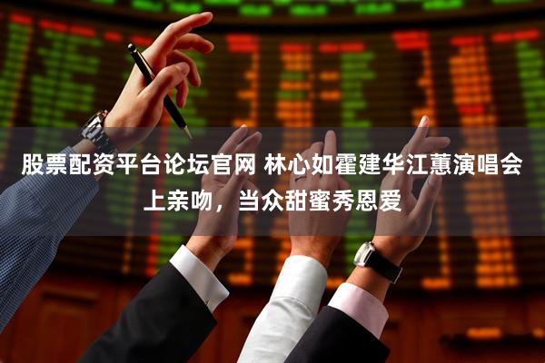 股票配资平台论坛官网 林心如霍建华江蕙演唱会上亲吻，当众甜蜜秀恩爱