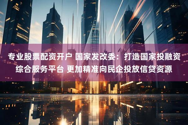 专业股票配资开户 国家发改委：打造国家投融资综合服务平台 更加精准向民企投放信贷资源