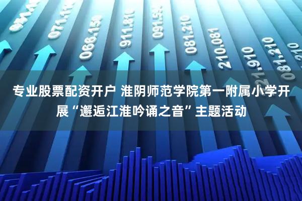 专业股票配资开户 淮阴师范学院第一附属小学开展“邂逅江淮吟诵之音”主题活动