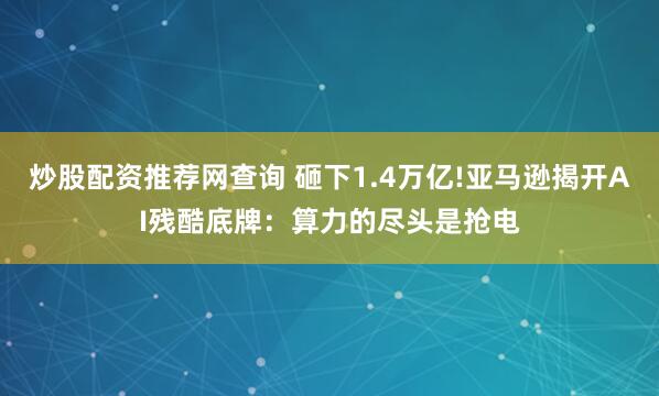 炒股配资推荐网查询 砸下1.4万亿!亚马逊揭开AI残酷底牌：算力的尽头是抢电