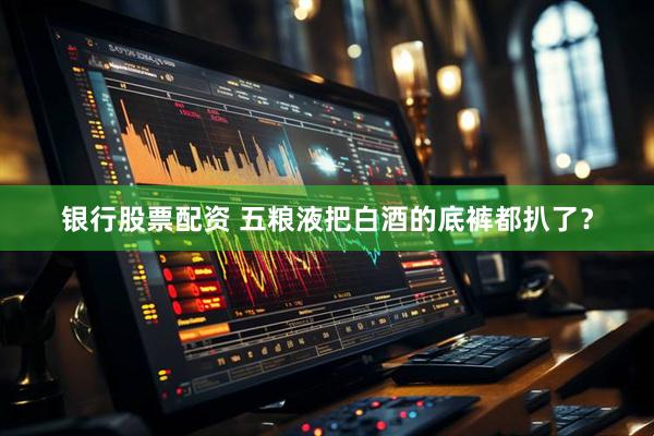 银行股票配资 五粮液把白酒的底裤都扒了？