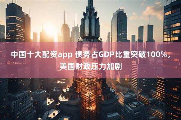 中国十大配资app 债务占GDP比重突破100%，美国财政压力加剧