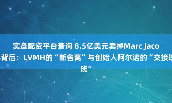 实盘配资平台查询 8.5亿美元卖掉Marc Jacobs背后：LVMH的“断舍离”与创始人阿尔诺的“交接班”