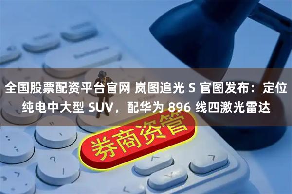全国股票配资平台官网 岚图追光 S 官图发布：定位纯电中大型 SUV，配华为 896 线四激光雷达